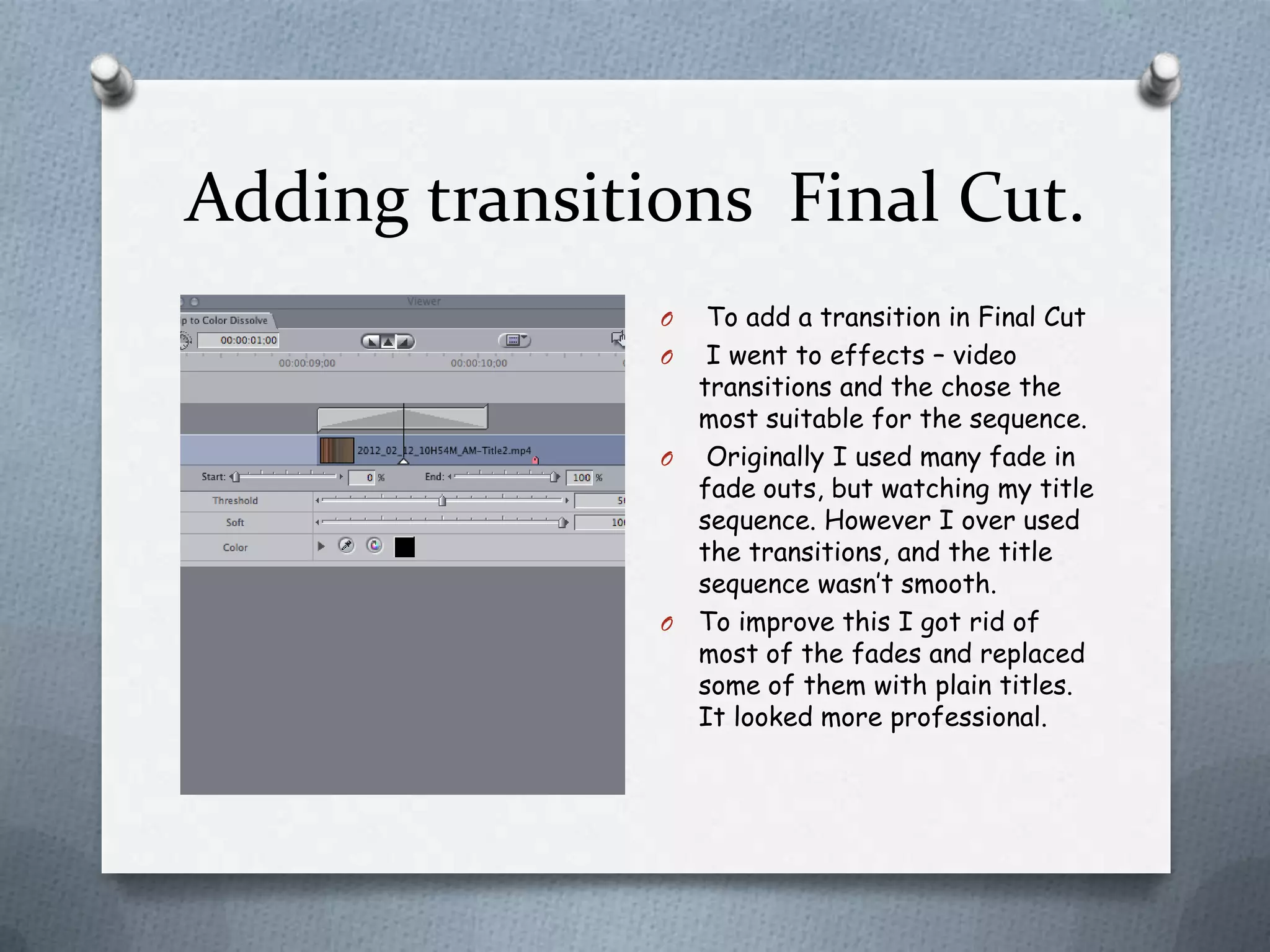 Adding transitions Final Cut.
               O  To add a transition in Final Cut
               O I went to effects – video
                 transitions and the chose the
                 most suitable for the sequence.
               O Originally I used many fade in
                 fade outs, but watching my title
                 sequence. However I over used
                 the transitions, and the title
                 sequence wasn’t smooth.
               O To improve this I got rid of
                 most of the fades and replaced
                 some of them with plain titles.
                 It looked more professional.
 