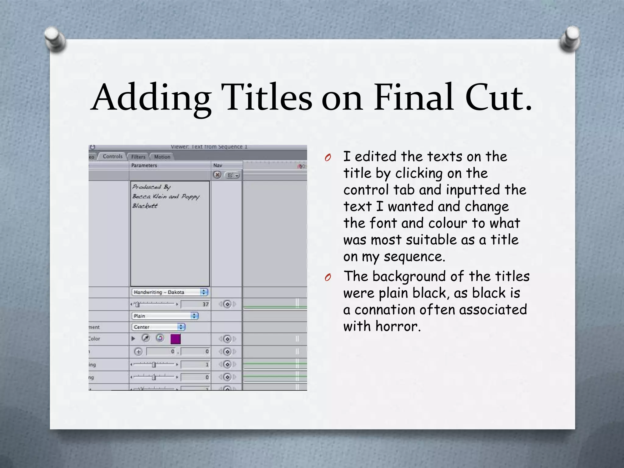 Adding Titles on Final Cut.
              O I edited the texts on the
                title by clicking on the
                control tab and inputted the
                text I wanted and change
                the font and colour to what
                was most suitable as a title
                on my sequence.
              O The background of the titles
                were plain black, as black is
                a connation often associated
                with horror.
 