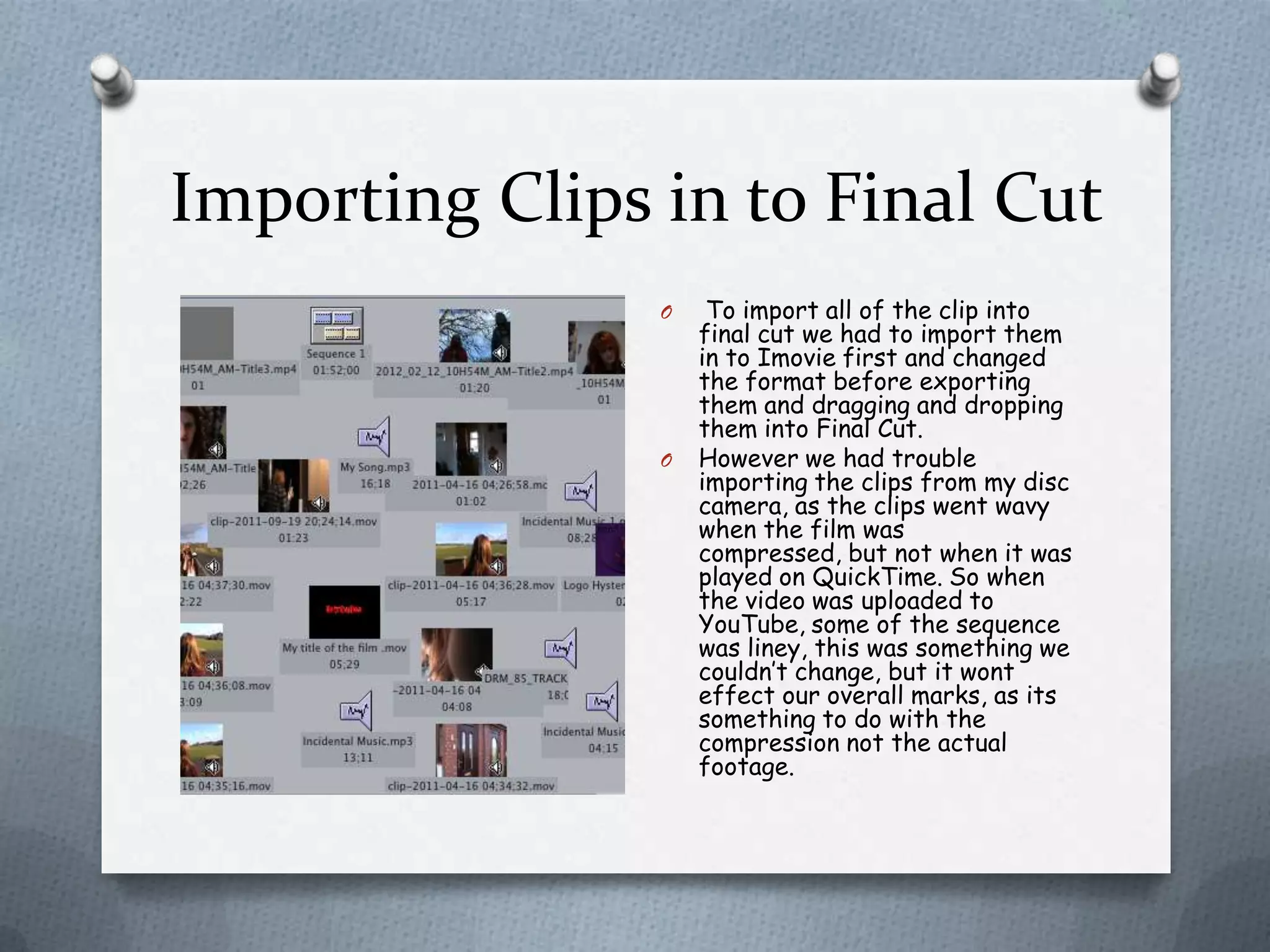 Importing Clips in to Final Cut
                O    To import all of the clip into
                    final cut we had to import them
                    in to Imovie first and changed
                    the format before exporting
                    them and dragging and dropping
                    them into Final Cut.
                O   However we had trouble
                    importing the clips from my disc
                    camera, as the clips went wavy
                    when the film was
                    compressed, but not when it was
                    played on QuickTime. So when
                    the video was uploaded to
                    YouTube, some of the sequence
                    was liney, this was something we
                    couldn’t change, but it wont
                    effect our overall marks, as its
                    something to do with the
                    compression not the actual
                    footage.
 
