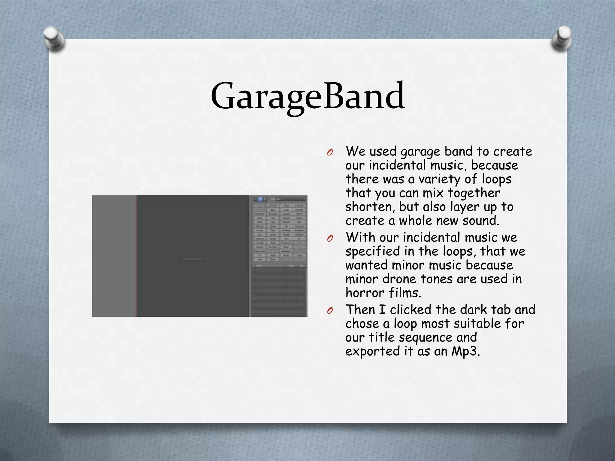 GarageBand
     O We used garage band to create
       our incidental music, because
       there was a variety of loops
       that you can mix together
       shorten, but also layer up to
       create a whole new sound.
     O With our incidental music we
       specified in the loops, that we
       wanted minor music because
       minor drone tones are used in
       horror films.
     O Then I clicked the dark tab and
       chose a loop most suitable for
       our title sequence and
       exported it as an Mp3.
 
