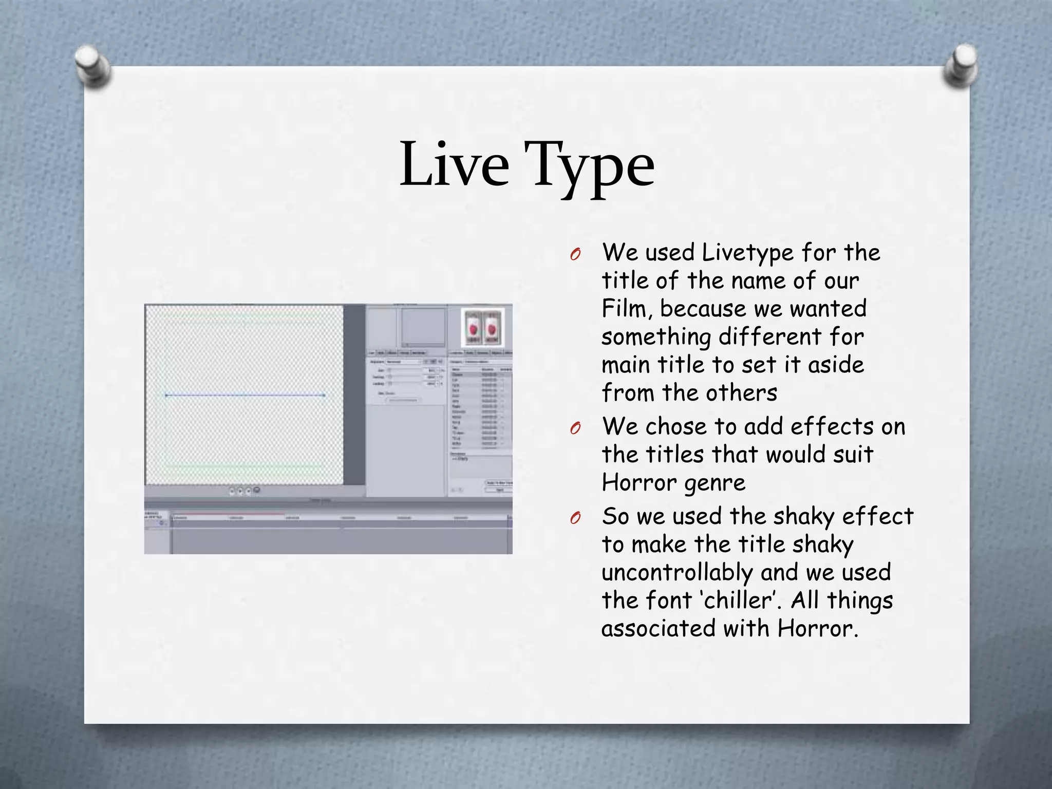 Live Type
     O We used Livetype for the
       title of the name of our
       Film, because we wanted
       something different for
       main title to set it aside
       from the others
     O We chose to add effects on
       the titles that would suit
       Horror genre
     O So we used the shaky effect
       to make the title shaky
       uncontrollably and we used
       the font ‘chiller’. All things
       associated with Horror.
 