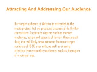 Attracting And Addressing Our Audience Our target audience is likely to be attracted to the media project that we produced because of its thriller conventions. It contains aspects such as murder, mysteries, action and aspects of horror, these are all thing that will likely draw attention from our target audience of 18-30 year olds, as well as drawing attention from secondary audiences such as teenagers of a younger age. 