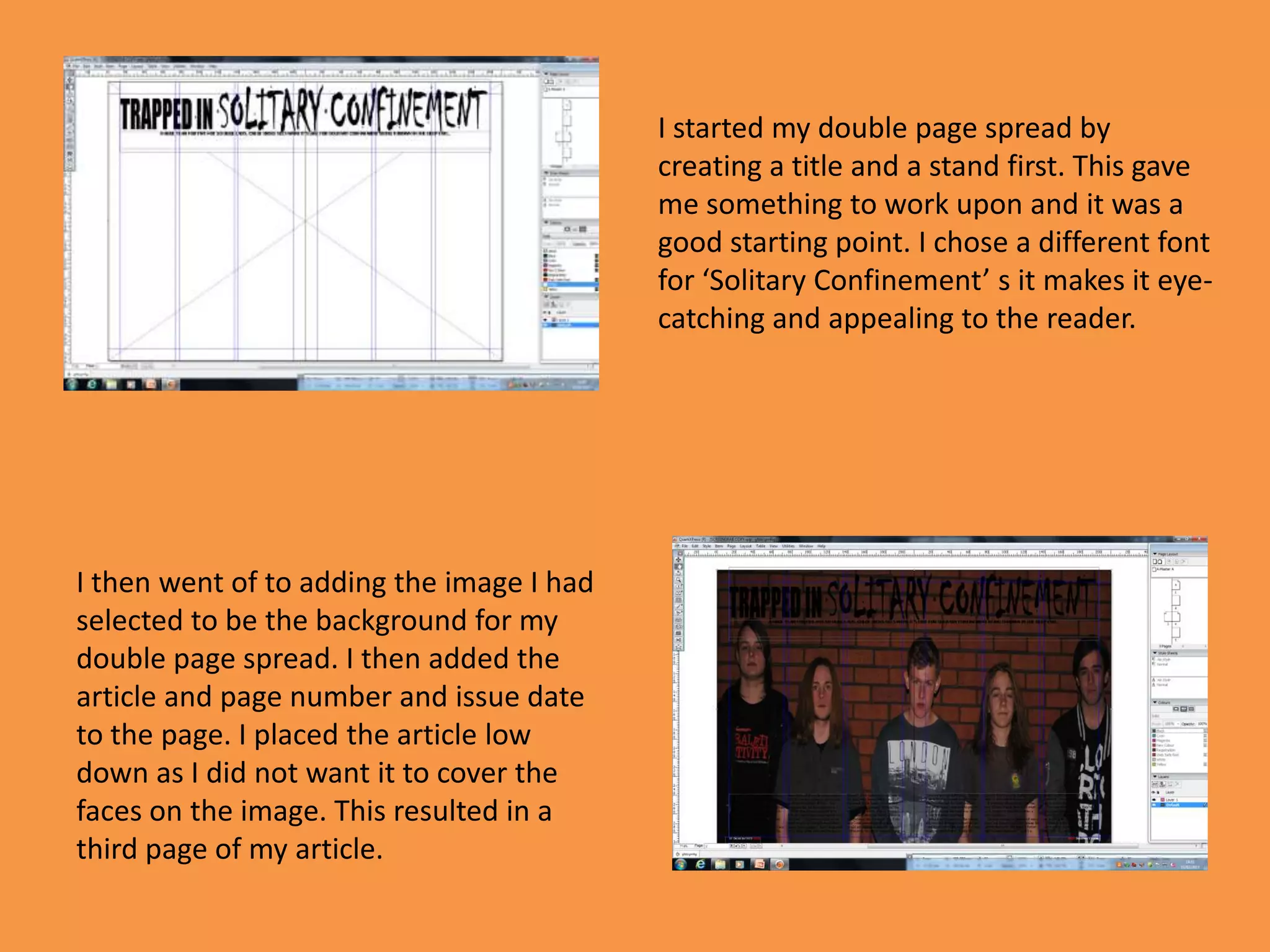 I started my double page spread by
                                           creating a title and a stand first. This gave
                                           me something to work upon and it was a
                                           good starting point. I chose a different font
                                           for ‘Solitary Confinement’ s it makes it eye-
                                           catching and appealing to the reader.




I then went of to adding the image I had
selected to be the background for my
double page spread. I then added the
article and page number and issue date
to the page. I placed the article low
down as I did not want it to cover the
faces on the image. This resulted in a
third page of my article.
 