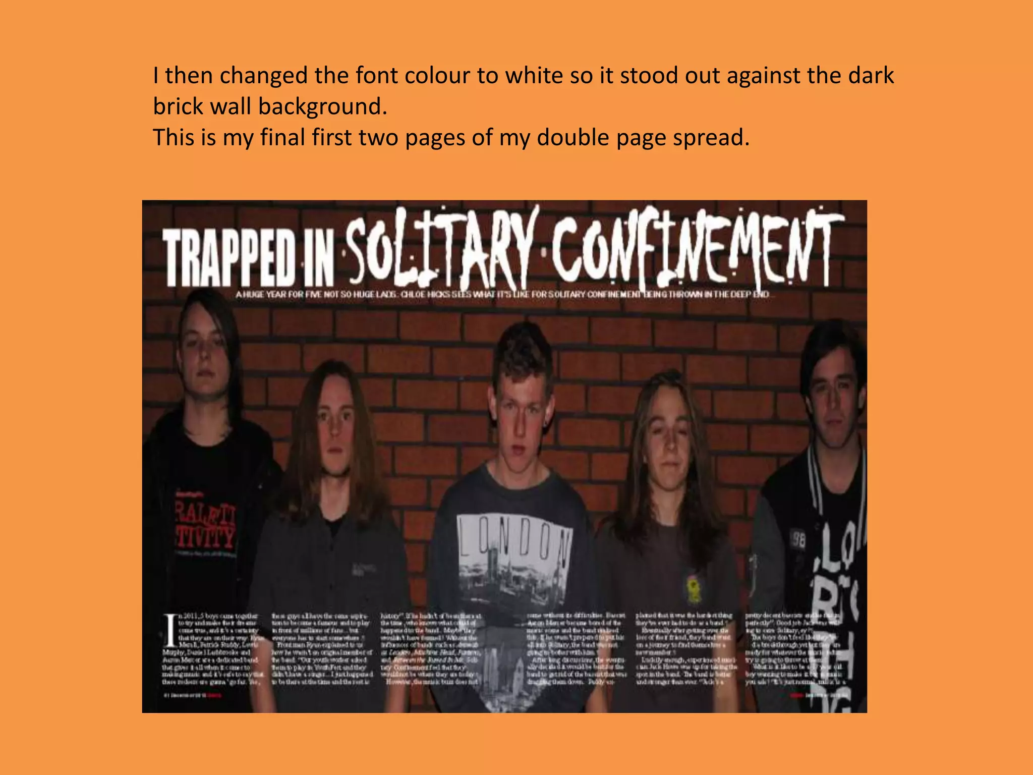 I then changed the font colour to white so it stood out against the dark
brick wall background.
This is my final first two pages of my double page spread.
 