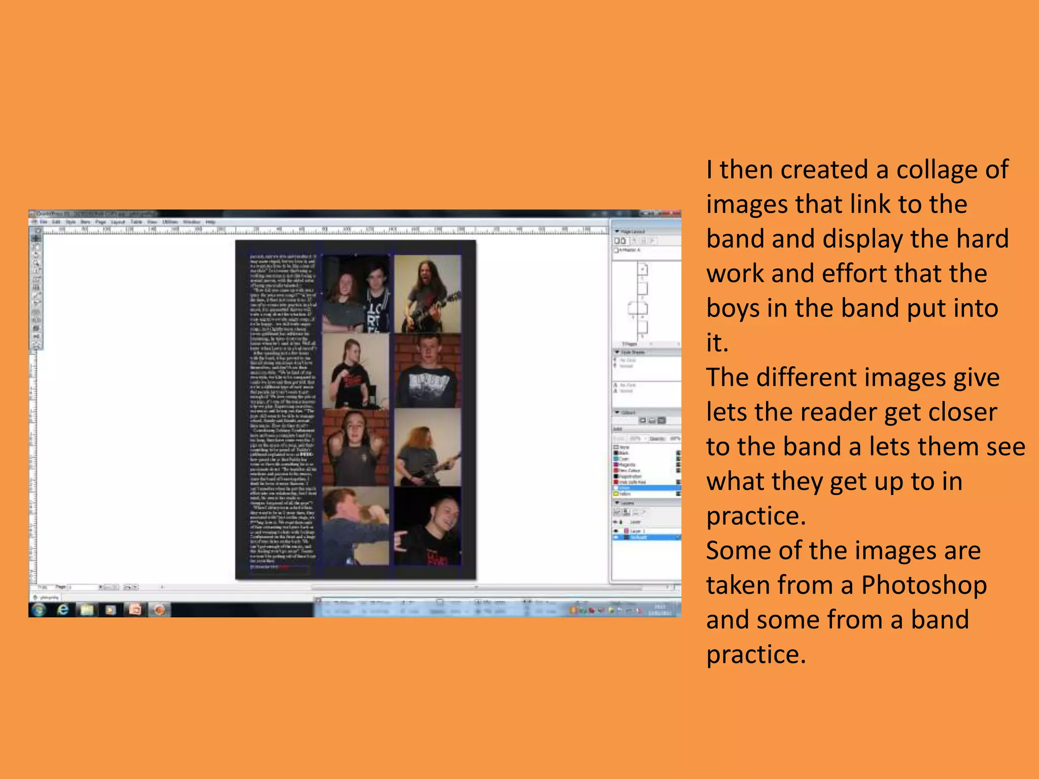 I then created a collage of
images that link to the
band and display the hard
work and effort that the
boys in the band put into
it.
The different images give
lets the reader get closer
to the band a lets them see
what they get up to in
practice.
Some of the images are
taken from a Photoshop
and some from a band
practice.
 