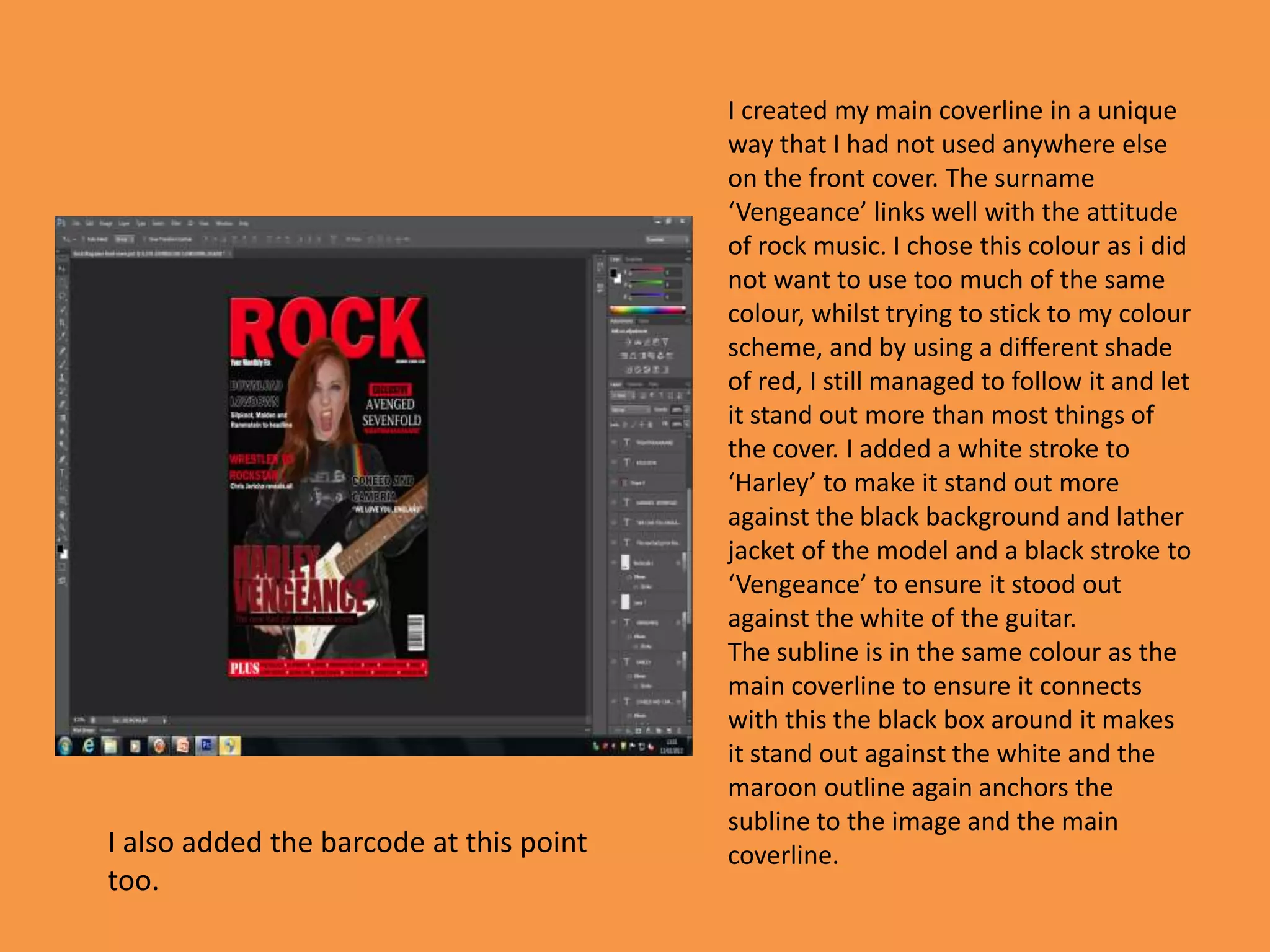 I created my main coverline in a unique
                                         way that I had not used anywhere else
                                         on the front cover. The surname
                                         ‘Vengeance’ links well with the attitude
                                         of rock music. I chose this colour as i did
                                         not want to use too much of the same
                                         colour, whilst trying to stick to my colour
                                         scheme, and by using a different shade
                                         of red, I still managed to follow it and let
                                         it stand out more than most things of
                                         the cover. I added a white stroke to
                                         ‘Harley’ to make it stand out more
                                         against the black background and lather
                                         jacket of the model and a black stroke to
                                         ‘Vengeance’ to ensure it stood out
                                         against the white of the guitar.
                                         The subline is in the same colour as the
                                         main coverline to ensure it connects
                                         with this the black box around it makes
                                         it stand out against the white and the
                                         maroon outline again anchors the
                                         subline to the image and the main
I also added the barcode at this point   coverline.
too.
 