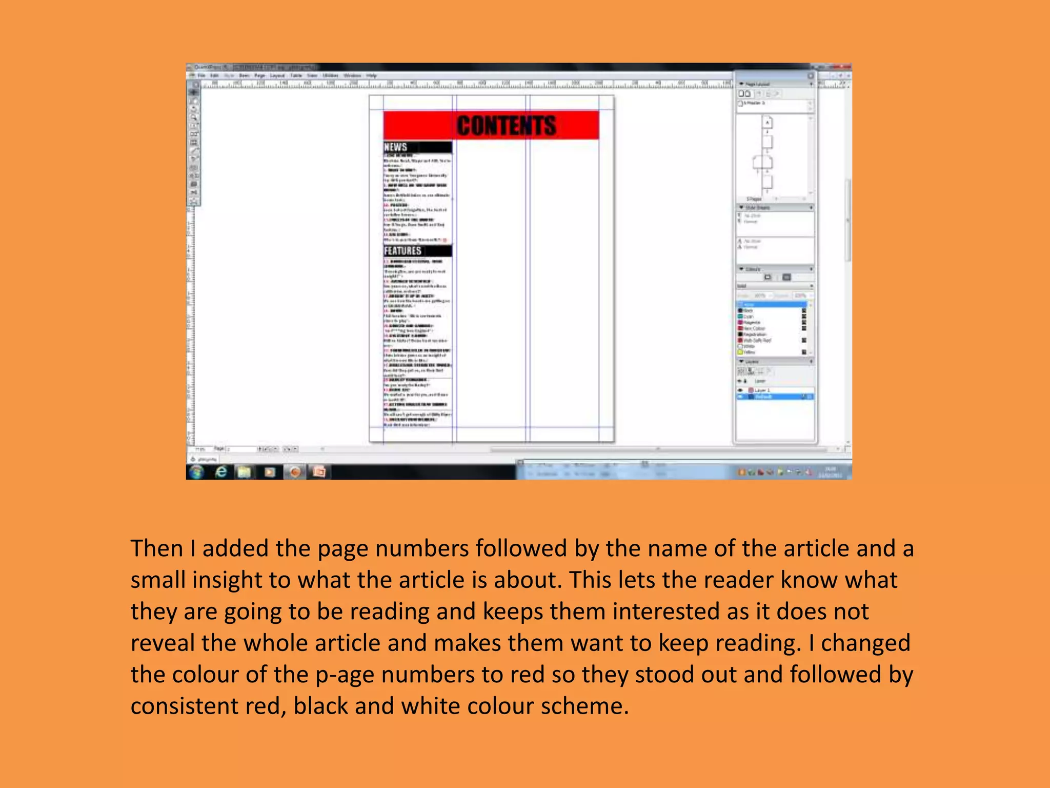 Then I added the page numbers followed by the name of the article and a
small insight to what the article is about. This lets the reader know what
they are going to be reading and keeps them interested as it does not
reveal the whole article and makes them want to keep reading. I changed
the colour of the p-age numbers to red so they stood out and followed by
consistent red, black and white colour scheme.
 