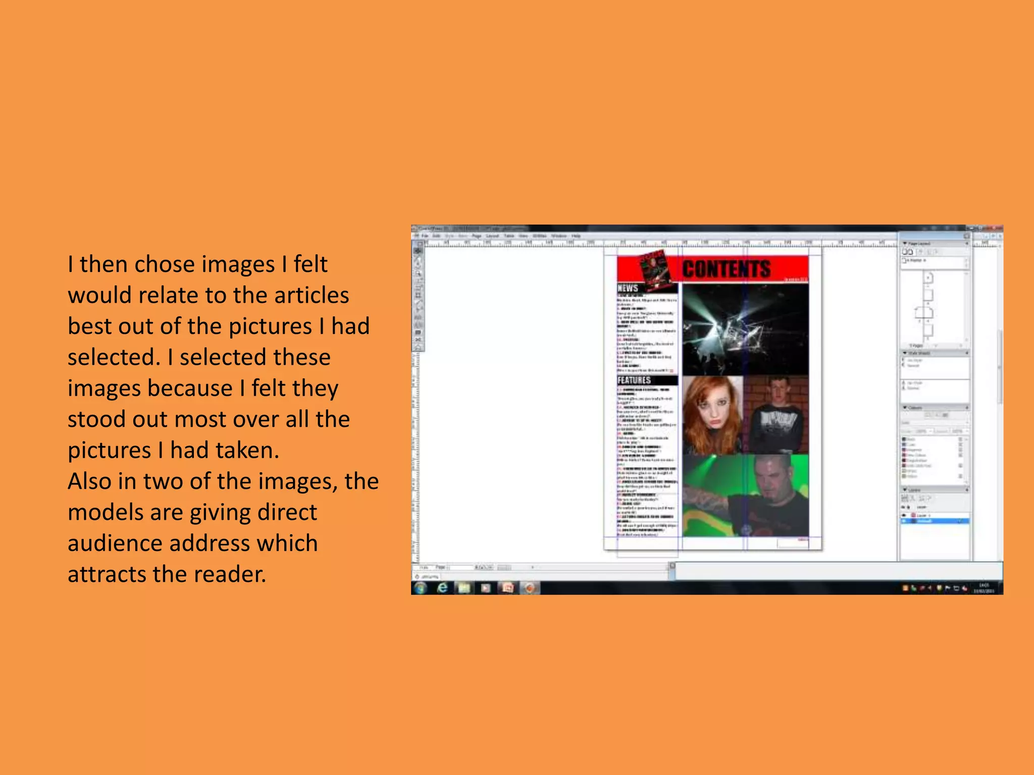 I then chose images I felt
would relate to the articles
best out of the pictures I had
selected. I selected these
images because I felt they
stood out most over all the
pictures I had taken.
Also in two of the images, the
models are giving direct
audience address which
attracts the reader.
 