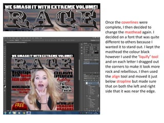 Once the coverlines were
complete, I then decided to
change the masthead again. I
decided on a font that was quite
different to others because I
wanted it to stand out. I kept the
masthead the colour black
however I used the ‘liquify’ tool
and on each letter I dragged out
the corners to make it look more
rock and rebellious. I then used
the align tool and moved it just
below strapline but made sure
that on both the left and right
side that it was near the edge.
 