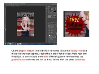 On the graphic feature (the red circle) I decided to use the ‘liquify’ tool and
make the circle look spikey. I done this in order for it to look more rock and
rebellious. It also anchors in the title of the magazine. I then moved the
graphic feature more to the left so it was in line with the other coverlines.
 
