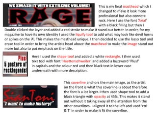 This is my final masthead which I
changed to make it look more
professional but also connote
rock. Here I use the font ‘Arial’
with a black filling but then I
Double clicked the layer and added a red stroke to make it stand out better. In order, for my
magazine to have its own identity I used the liquify tool to add what may look like devil horns
or spikes on the ‘A’. This makes the masthead unique. I then decided to use the lasso tool and
erase tool in order to bring the artists head above the masthead to make the image stand out
more but also to put emphasis on the title.
Here I used the shape tool and added a white rectangle. I then used
text tool with font ‘Haettenschweiler’ and added a buzzword ‘Plus!’
in capitals and the colour red and then black text in lower case
underneath with more description.
This coverline anchors the main image, as the artist
on the front is what this coverline is about therefore
the font is a lot larger. I then used shape tool to add a
black triangle with opacity at 45%. This makes it stand
out without it taking away all the attention from the
other coverlines. I aligned it to the left and used ‘ctrl
& T’ in order to make it fit the coverline.
 