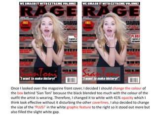 Once I looked over the magazine front cover, I decided I should change the colour of
the box behind ‘Sian Toni’ because the black blended too much with the colour of the
outfit the artist is wearing. Therefore, I changed it to white with 41% opacity which I
think look effective without it disturbing the other coverlines. I also decided to change
the size of the ‘PLUS!’ in the white graphic feature to the right so it stood out more but
also filled the slight white gap.
 