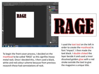 To begin the front cover process, I decided on the
masthead to be called ‘RAGE’ as this signifies heavy
metal rock. Once I decided this, I then used a black,
white and red colour scheme because from previous
research these had connotations of rock.
I used the text tool on the left in
order to create the masthead in
font ‘Impact’. I then made the
text black. I double clicked the
layer beside it and used a inner
dissolved golden glow with a red
stroke outside the text to give
the magazine a unique title.
 