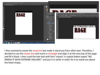 I then wanted to create the strap line but make it stand out from other text. Therefore, I
decided to use the shape tool and insert a rectangle and align it at the very top of the page
and fill it black. I then used the text tool with font ‘impact’ in capital letters typed “WE
SMASH IT WITH EXTREME VOLUME!” and put it in white in order for it to stand out above
the black shape.
 