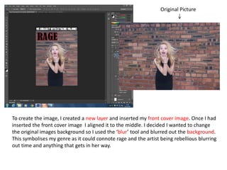 Original Picture
To create the image, I created a new layer and inserted my front cover image. Once I had
inserted the front cover image I aligned it to the middle. I decided I wanted to change
the original images background so I used the ‘blur’ tool and blurred out the background.
This symbolises my genre as it could connote rage and the artist being rebellious blurring
out time and anything that gets in her way.
 