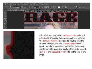 I decided to change the masthead style so I used
a font called ‘Lucida Calligraphy’. Although I kept
the colour scheme; I decided to double click the
masthead layer and add a inner effect on the
black to make it look dissolved with a darker red
on the outside using the stroke effect. I then used
‘ctrl & T’ and adjusted the size to fit the top of the
page.
 
