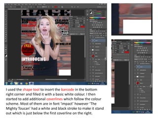 I used the shape tool to insert the barcode in the bottom
right corner and filled it with a basic white colour. I then
started to add additional coverlines which follow the colour
scheme. Most of them are in font ‘impact’ however ‘The
Mighty Toucan’ had a white and black stroke to make it stand
out which is just below the first coverline on the right.
 