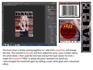 The front cover is finally coming together as I add more coverlines and change
the title. The inserted a barcode and then added the price, issue number above
the white block. I then used the text tool and put the layer above he circle. I
made the buzzword ‘FREE’ in yellow because I wanted it to stand out.
I also changed the masthead again by adding a outer white glow with a dissolved
effect.
 