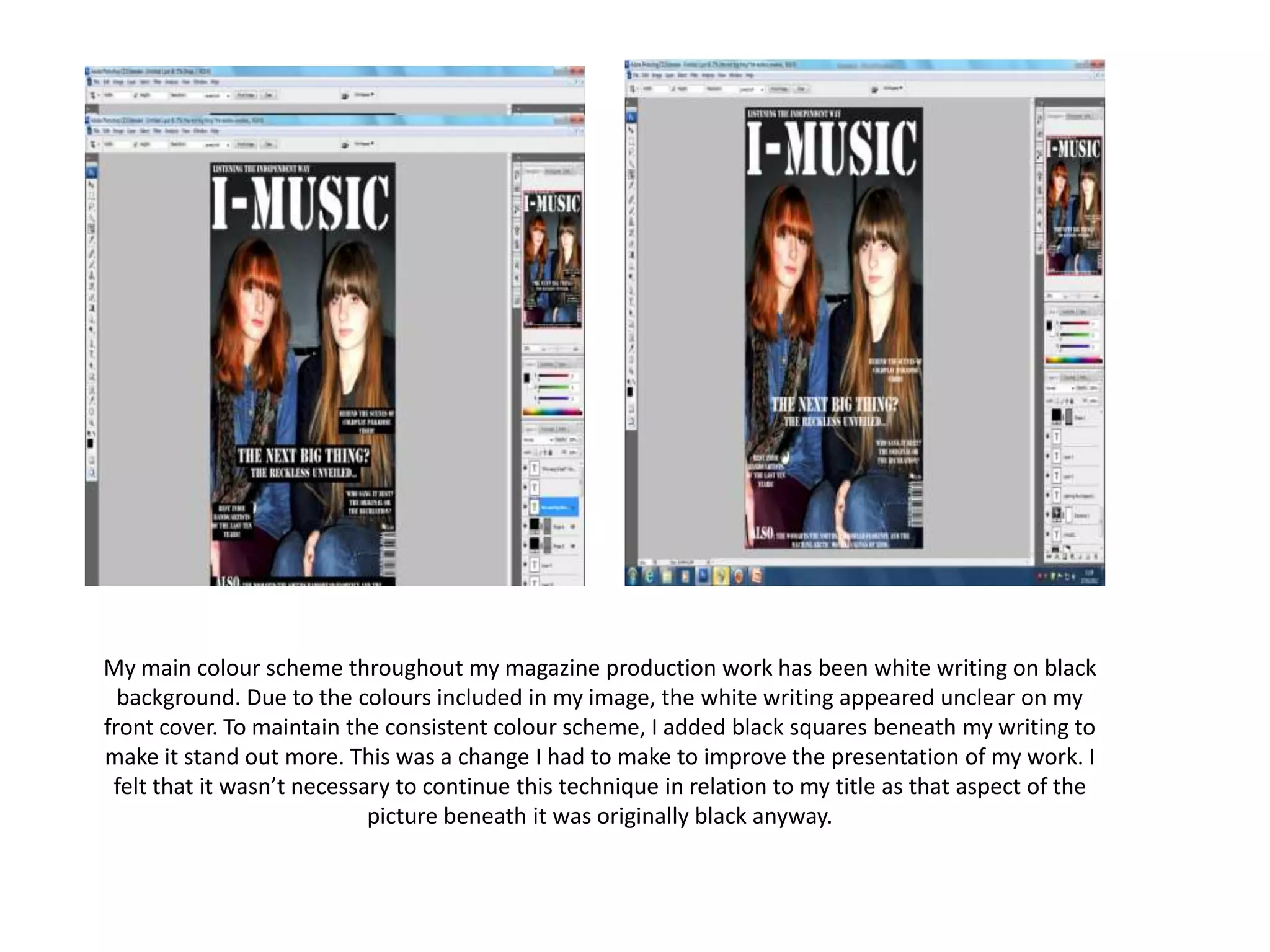 My main colour scheme throughout my magazine production work has been white writing on black
background. Due to the colours included in my image, the white writing appeared unclear on my
front cover. To maintain the consistent colour scheme, I added black squares beneath my writing to
make it stand out more. This was a change I had to make to improve the presentation of my work. I
felt that it wasn’t necessary to continue this technique in relation to my title as that aspect of the
picture beneath it was originally black anyway.