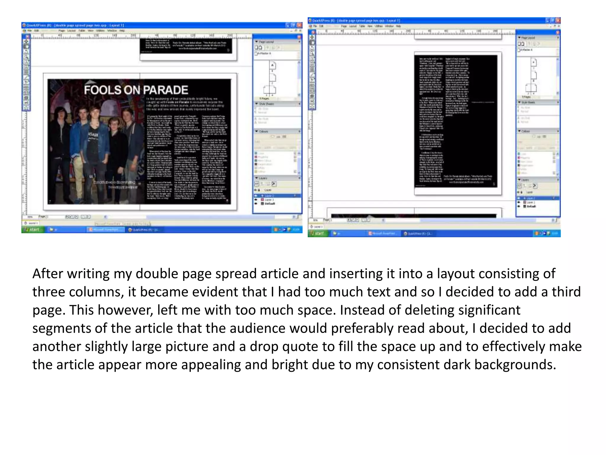 After writing my double page spread article and inserting it into a layout consisting of
three columns, it became evident that I had too much text and so I decided to add a third
page. This however, left me with too much space. Instead of deleting significant
segments of the article that the audience would preferably read about, I decided to add
another slightly large picture and a drop quote to fill the space up and to effectively make
the article appear more appealing and bright due to my consistent dark backgrounds.
