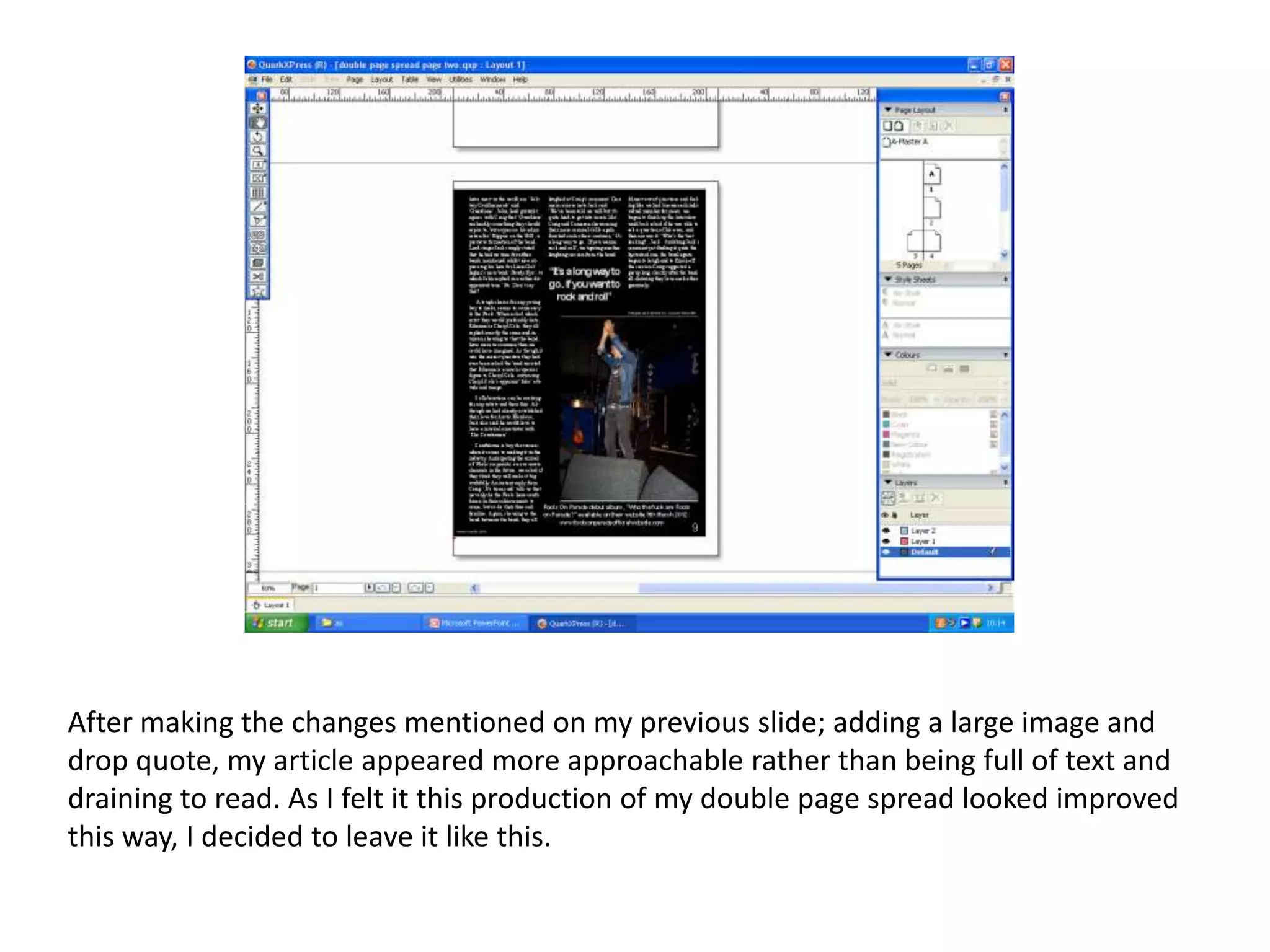 After making the changes mentioned on my previous slide; adding a large image and
drop quote, my article appeared more approachable rather than being full of text and
draining to read. As I felt it this production of my double page spread looked improved
this way, I decided to leave it like this.