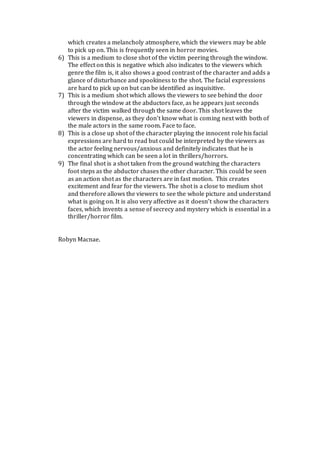 which creates a melancholy atmosphere, which the viewers may be able
to pick up on. This is frequently seen in horror movies.
6) This is a medium to close shot of the victim peering through the window.
The effect on this is negative which also indicates to the viewers which
genre the film is, it also shows a good contrast of the character and adds a
glance of disturbance and spookiness to the shot. The facial expressions
are hard to pick up on but can be identified as inquisitive.
7) This is a medium shot which allows the viewers to see behind the door
through the window at the abductors face, as he appears just seconds
after the victim walked through the same door. This shot leaves the
viewers in dispense, as they don’t know what is coming next with both of
the male actors in the same room. Face to face.
8) This is a close up shot of the character playing the innocent role his facial
expressions are hard to read but could be interpreted by the viewers as
the actor feeling nervous/anxious and definitely indicates that he is
concentrating which can be seen a lot in thrillers/horrors.
9) The final shot is a shot taken from the ground watching the characters
foot steps as the abductor chases the other character. This could be seen
as an action shot as the characters are in fast motion. This creates
excitement and fear for the viewers. The shot is a close to medium shot
and therefore allows the viewers to see the whole picture and understand
what is going on. It is also very affective as it doesn’t show the characters
faces, which invents a sense of secrecy and mystery which is essential in a
thriller/horror film.
Robyn Macnae.
 