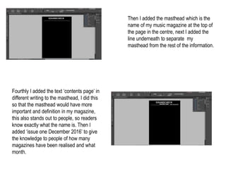 Then I added the masthead which is the
name of my music magazine at the top of
the page in the centre, next I added the
line underneath to separate my
masthead from the rest of the information.
Fourthly I added the text ‘contents page’ in
different writing to the masthead, I did this
so that the masthead would have more
important and definition in my magazine,
this also stands out to people, so readers
know exactly what the name is. Then I
added ‘issue one December 2016’ to give
the knowledge to people of how many
magazines have been realised and what
month.
 