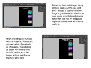 I added my three main images for my
contents page down the right hand
side. I decided to use more than one
image to grab the readers attention as
most people prefer to look at pictures
rather than text. Also my images are
bright and colours which will draw the
reader in.
I then added the page numbers
onto the images so that readers
are aware what information is
on which page. This is helpful
as people may want to know
more information about the
images and just exactly were
they have came from.
 