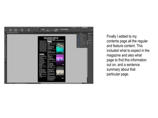 Finally I added to my
contents page all the regular
and feature content. This
included what to expect in the
magazine and also what
page to find this information
out on, and a sentence
summary about that
particular page.
 