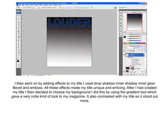 I then went on by adding effects to my title I used drop shadow inner shadow inner glow
 Bevel and emboss. All these effects made my title unique and enticing. After I had created
 my title I then decided to choose my background I did this by using the gradient tool which
gave a very indie kind of look to my magazine. It also contrasted with my title so it stood out
                                             more.
 