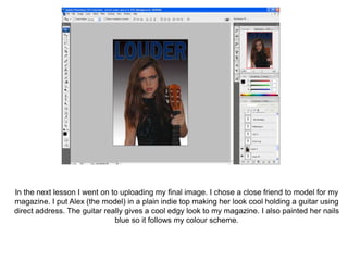 In the next lesson I went on to uploading my final image. I chose a close friend to model for my
magazine. I put Alex (the model) in a plain indie top making her look cool holding a guitar using
direct address. The guitar really gives a cool edgy look to my magazine. I also painted her nails
                              blue so it follows my colour scheme.
 
