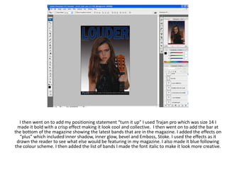 I then went on to add my positioning statement “turn it up” I used Trajan pro which was size 14 I
 made it bold with a crisp effect making it look cool and collective. I then went on to add the bar at
the bottom of the magazine showing the latest bands that are in the magazine. I added the effects on
  “plus” which included inner shadow, inner glow, bevel and Emboss, Stoke. I used the effects as it
 drawn the reader to see what else would be featuring in my magazine. I also made it blue following
the colour scheme. I then added the list of bands I made the font italic to make it look more creative.
 