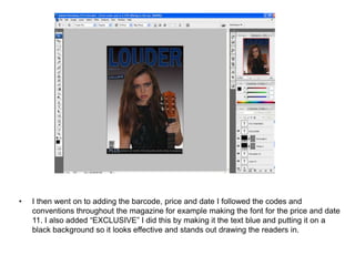 •   I then went on to adding the barcode, price and date I followed the codes and
    conventions throughout the magazine for example making the font for the price and date
    11. I also added “EXCLUSIVE” I did this by making it the text blue and putting it on a
    black background so it looks effective and stands out drawing the readers in.
 