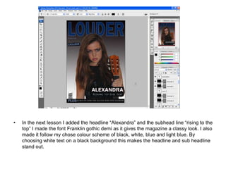 •   In the next lesson I added the headline “Alexandra” and the subhead line “rising to the
    top” I made the font Franklin gothic demi as it gives the magazine a classy look. I also
    made it follow my chose colour scheme of black, white, blue and light blue. By
    choosing white text on a black background this makes the headline and sub headline
    stand out.
 