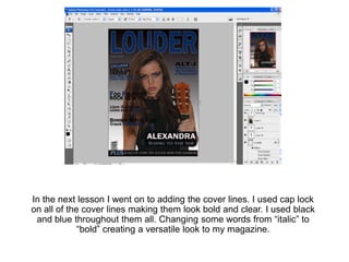 In the next lesson I went on to adding the cover lines. I used cap lock
on all of the cover lines making them look bold and clear. I used black
 and blue throughout them all. Changing some words from “italic” to
             “bold” creating a versatile look to my magazine.
 