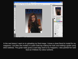 In the next lesson I went on to uploading my final image. I chose a close friend to model for my
magazine. I put Alex (the model) in a plain indie top making her look cool holding a guitar using
direct address. The guitar really gives a cool edgy look to my magazine. I also painted her nails
                              blue so it follows my colour scheme.
 
