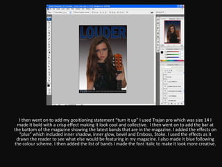 I then went on to add my positioning statement “turn it up” I used Trajan pro which was size 14 I
 made it bold with a crisp effect making it look cool and collective. I then went on to add the bar at
the bottom of the magazine showing the latest bands that are in the magazine. I added the effects on
  “plus” which included inner shadow, inner glow, bevel and Emboss, Stoke. I used the effects as it
 drawn the reader to see what else would be featuring in my magazine. I also made it blue following
the colour scheme. I then added the list of bands I made the font italic to make it look more creative.
 