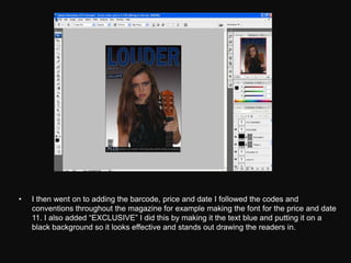 •   I then went on to adding the barcode, price and date I followed the codes and
    conventions throughout the magazine for example making the font for the price and date
    11. I also added “EXCLUSIVE” I did this by making it the text blue and putting it on a
    black background so it looks effective and stands out drawing the readers in.
 