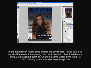 In the next lesson I went on to adding the cover lines. I used cap lock
on all of the cover lines making them look bold and clear. I used black
 and blue throughout them all. Changing some words from “italic” to
             “bold” creating a versatile look to my magazine.
 