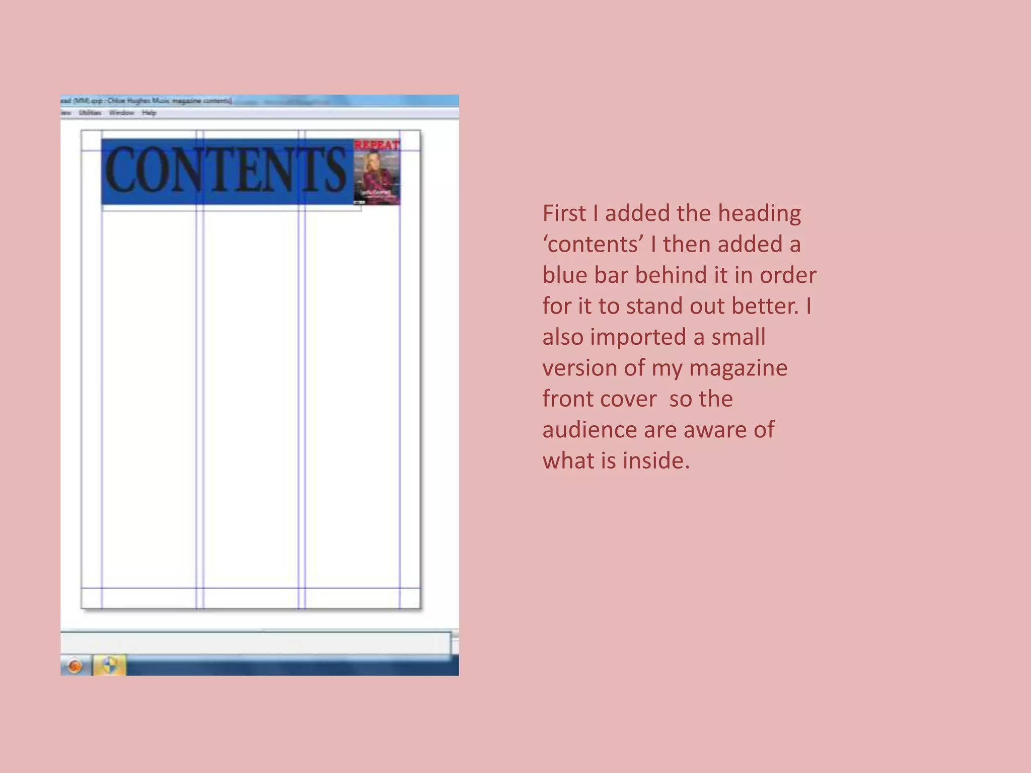 First I added the heading
‘contents’ I then added a
blue bar behind it in order
for it to stand out better. I
also imported a small
version of my magazine
front cover so the
audience are aware of
what is inside.