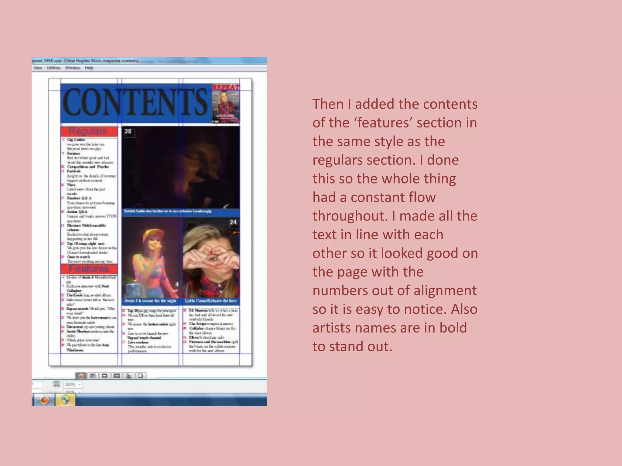 Then I added the contents
of the ‘features’ section in
the same style as the
regulars section. I done
this so the whole thing
had a constant flow
throughout. I made all the
text in line with each
other so it looked good on
the page with the
numbers out of alignment
so it is easy to notice. Also
artists names are in bold
to stand out.