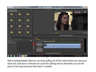 When editing Natalie Warren, we took quite a lot of the information out, because
what she said wasn’t relevant we used the cutting tool to delicately cut out the
parts of the documentary that wasn’t needed.
 