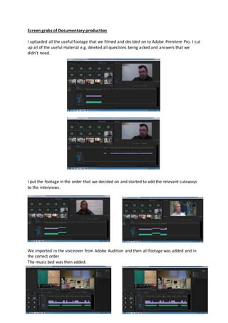Screen grabs of Documentary production
I uploaded all the useful footage that we filmed and decided on to Adobe Premiere Pro. I cut
up all of the useful material e.g. deleted all questions being asked and answers that we
didn’t need.
I put the footage in the order that we decided on and started to add the relevant cutaways
to the interviews.
We imported in the voiceover from Adobe Audition and then all footage was added and in
the correct order
The music bed was then added.
 