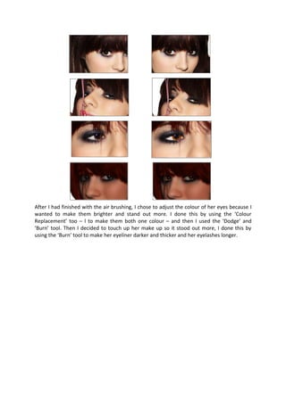 After I had finished with the air brushing, I chose to adjust the colour of her eyes because I
wanted to make them brighter and stand out more. I done this by using the ‘Colour
Replacement’ too – l to make them both one colour – and then I used the ‘Dodge’ and
‘Burn’ tool. Then I decided to touch up her make up so it stood out more, I done this by
using the ‘Burn’ tool to make her eyeliner darker and thicker and her eyelashes longer.
 