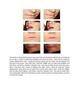 Then when I had finished doing her eyes and make up I decided to edit her lips and make up
on her lips, in order to make them brighter and stand out more. I done this by using the
‘Colour Replacement’ tool – doing this process evened out the colour and also placed it all
the way to her lip line. Then after that I used the ‘Dodge’ tool, to make them brighter and
add shine, and finally I used the ‘Sharpen’ tool – this was to make the lips stand out more.
Once I had done that I chose to brighten her teeth, which I done by using the ‘Colour
Replacement’ tool, which was to make them all the same colour, then I used the ‘Dodge’
tool to make them brighter, and finally I used the ‘Sharpen’ tool – this was to make them
more noticeable. After that I decided to use the ‘Liquify’ option to enlarge the lips, and also
to make them equal.
 
