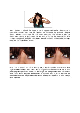 Then I decided to airbrush the photo, to give it a more flawless effect. I done this by
duplicating the layer, then using the ‘Gaussian Blur’ technique and adjusting it to how
blurred I wanted it, then I used the ‘Layer Mask’ option and then ‘Hide All’ to make the
blurred layer hidden, so when I used the ‘Air Bush’ brush tool the blurred effect came
through – and I simply applied it to the areas I wanted – and then right clicked on the layer
and chose the ‘Merge Down’ option.




Once I had air brushed her, I then chose to adjust the colour of her eyes to make them
brighter and to stand out more. I done this by using the ‘Colour Replacement’ tool to make
them completely one colour, then I used the ‘Dodge’ tool to brighten the irises and used the
‘Burn’ tool to darken the pupil. Then I decided to adjust her make up, I used the ‘Burn’ tool
to make her eyelashes longer and eyeliner darker and thicker – I done this to make her eyes
stand out more.
 