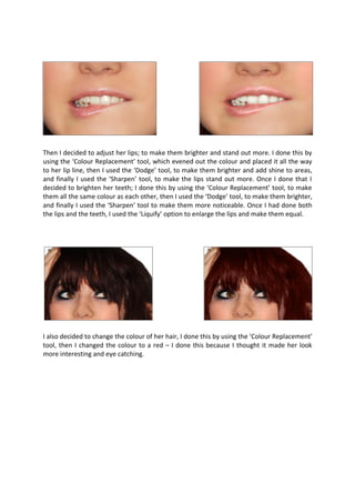 Then I decided to adjust her lips; to make them brighter and stand out more. I done this by
using the ‘Colour Replacement’ tool, which evened out the colour and placed it all the way
to her lip line, then I used the ‘Dodge’ tool, to make them brighter and add shine to areas,
and finally I used the ‘Sharpen’ tool, to make the lips stand out more. Once I done that I
decided to brighten her teeth; I done this by using the ‘Colour Replacement’ tool, to make
them all the same colour as each other, then I used the ‘Dodge’ tool, to make them brighter,
and finally I used the ‘Sharpen’ tool to make them more noticeable. Once I had done both
the lips and the teeth, I used the ‘Liquify’ option to enlarge the lips and make them equal.




I also decided to change the colour of her hair, I done this by using the ‘Colour Replacement’
tool, then I changed the colour to a red – I done this because I thought it made her look
more interesting and eye catching.
 