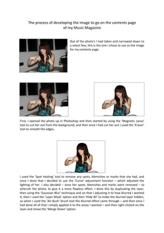 The process of developing the image to go on the contents page
                          of my Music Magazine


                                     Out of the photo’s I had taken and narrowed down to
                                     a select few, this is the one I chose to use as the image
                                     for my contents page.




First, I opened the photo up in Photoshop and then started by using the ‘Magnetic Lasso’
tool to cut her out from the background, and then once I had cut her out I used the ‘Eraser’
tool to smooth the edges.




I used the ‘Spot Healing’ tool to remove any spots, blemishes or marks that she had, and
once I done that I decided to use the ‘Curve’ adjustment function – which adjusted the
lighting of her. I also decided – once her spots, blemishes and marks were removed – to
airbrush the photo, to give it a more flawless effect. I done this by duplicating the layer,
then using the ‘Gaussian Blur’ technique and on that I adjusting it to how blurred I wanted
it, then I used the ‘Layer Mask’ option and then ‘Hide All’ to make the blurred layer hidden,
so when I used the ‘Air Bush’ brush tool the blurred effect came through – and then once I
had done all of that I simply applied it to the areas I wanted – and then right clicked on the
layer and chose the ‘Merge Down’ option.
 