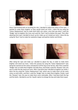 Once I had finished with air brushing her skin, I decided to adjust the colour of her eyes – I
wanted to make them brighter so they would stand out more. I done this by using the
‘Colour Replacement’ tool to make them both one colour, once that was done I used the
‘Dodge’ tool to brighten the irises and used the ‘Burn’ tool to darken the pupil. Then after
adjusting here eyes I decided to touch up her make up so it stood out more, I done this by
using the ‘Burn’ tool to make her eyelashes longer and eyeliner darker and thicker.




After doing her eyes and make up I decided to adjust her lips, in order to make them
brighter and stand out more. I done this process by using the ‘Colour Replacement’ tool,
doing this evened out the colour and placed it all the way to her lip line, after that I used the
‘Dodge’ tool, to make them brighter and add shine, and finally I used the ‘Sharpen’ tool, this
was to make the lips stand out more. After I had done that I decided to brighten her teeth; I
done this by using the ‘Colour Replacement’ tool, which was to make them all the same
colour as each other, and then I used the ‘Dodge’ tool, to make them brighter, finally I used
the ‘Sharpen’ tool, this was to make them more noticeable. After I had done both the lips
and the teeth, I decided to use the ‘Liquify’ option to enlarge the lips and make them equal.
 