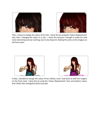 Then, I chose to change the colour of her hair, I done this by using the ‘Colour Replacement’
tool, then I changed the colour to a red – I done this because I thought it made her look
more interesting and eye catching, but to also keep her looking the same as the imagery on
the front cover.




Finally, I decided to change the colour of her clothes, since I had done so with the imagery
on the front cover. I done this by using the ‘Colour Replacement’ tool, and picked a colour
that I liked, then changed the blue to purple.
 